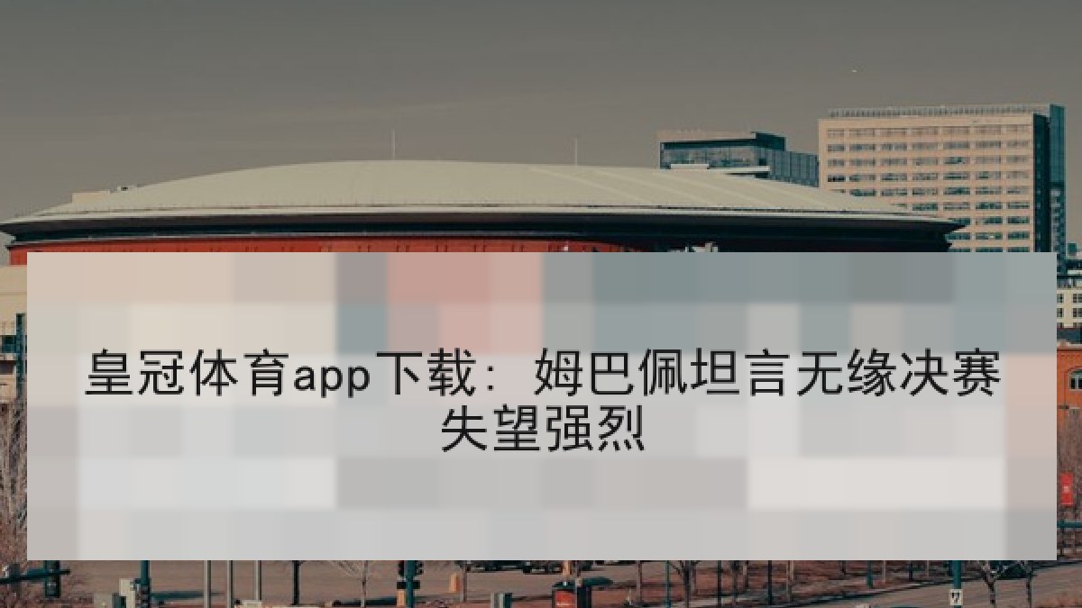皇冠体育app下载: 姆巴佩坦言无缘决赛失望强烈 皇冠体育app下载: 姆巴佩坦言无缘决赛失望强烈